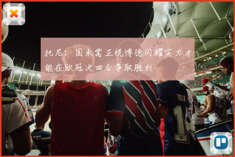 托尼：国米需正视博德闪耀实力才能在欧冠次回合争取胜利