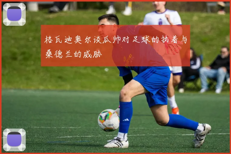 格瓦迪奥尔谈瓜帅对足球的执着与桑德兰的威胁