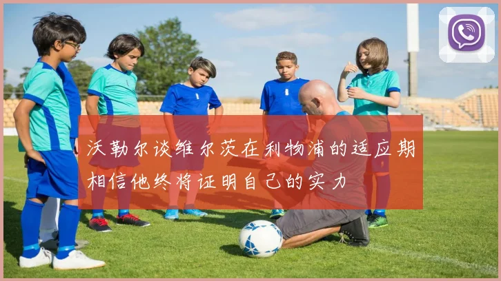 沃勒尔谈维尔茨在利物浦的适应期相信他终将证明自己的实力