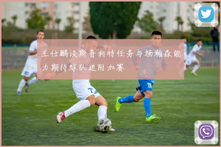 王仕鹏谈斯普利特任务与杨瀚森能力期待球队进附加赛