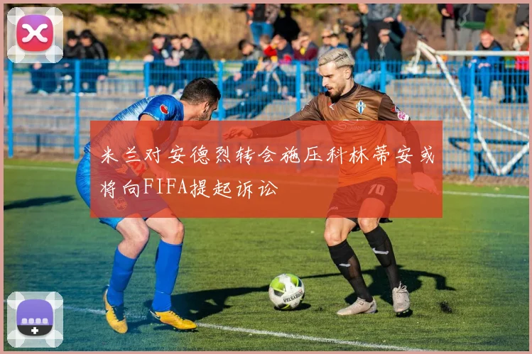 米兰对安德烈转会施压科林蒂安或将向FIFA提起诉讼