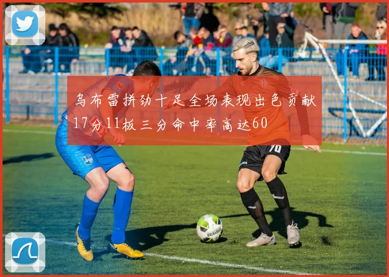 乌布雷拼劲十足全场表现出色贡献17分11板三分命中率高达60