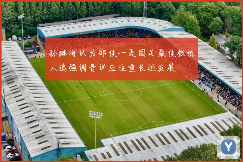 孙继海认为邵佳一是国足最佳教练人选强调青训应注重长远发展