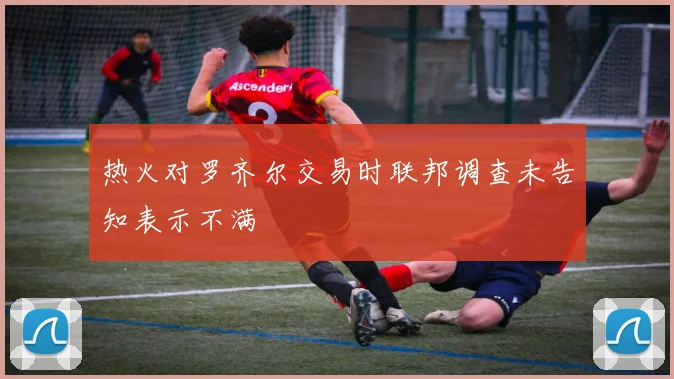 热火对罗齐尔交易时联邦调查未告知表示不满