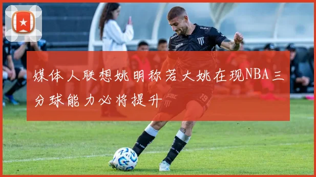 媒体人联想姚明称若大姚在现NBA三分球能力必将提升