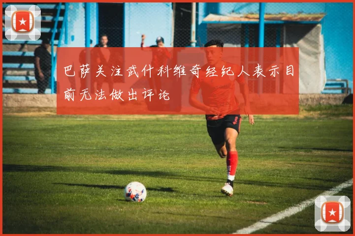 巴萨关注武什科维奇经纪人表示目前无法做出评论