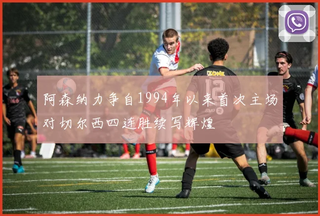 阿森纳力争自1994年以来首次主场对切尔西四连胜续写辉煌