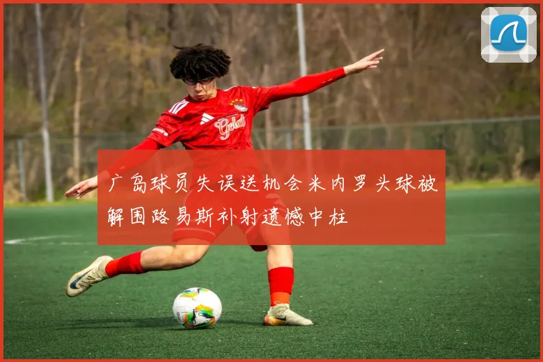 广岛球员失误送机会米内罗头球被解围路易斯补射遗憾中柱