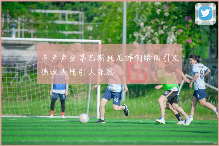 卡卢卢分享巴斯托尼摔倒瞬间引发热议表情引人深思