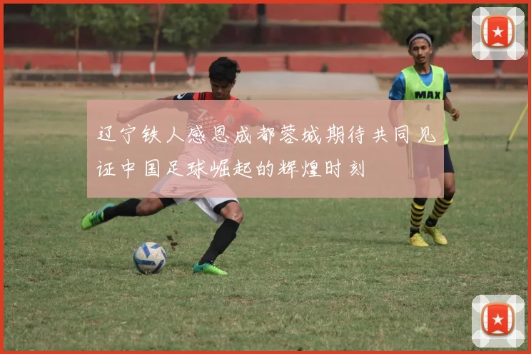 辽宁铁人感恩成都蓉城期待共同见证中国足球崛起的辉煌时刻