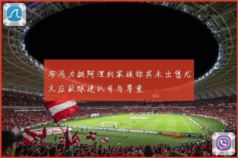 布冯力挺阿涅利家族称其未出售尤文应获球迷认可与尊重