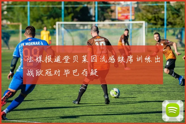 法媒报道登贝莱因流感缺席训练出战欧冠对毕巴存疑