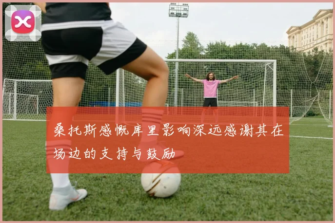 桑托斯感慨库里影响深远感谢其在场边的支持与鼓励