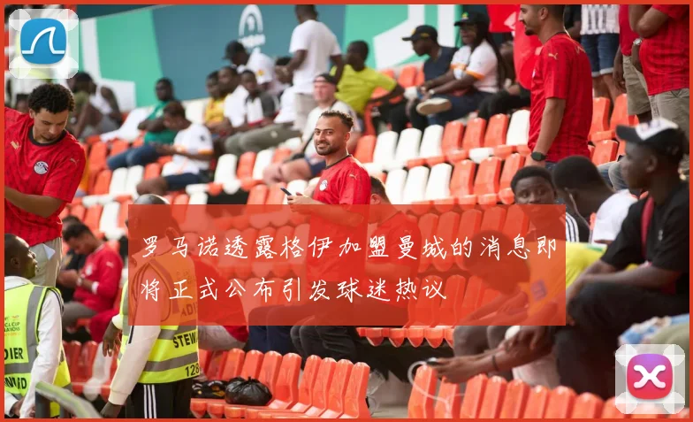 罗马诺透露格伊加盟曼城的消息即将正式公布引发球迷热议