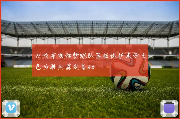 杰伦布朗称赞球队篮板保护表现出色为胜利奠定基础