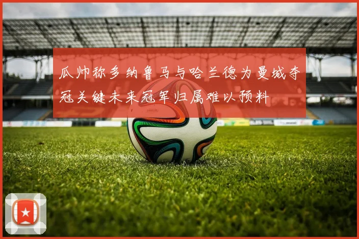 瓜帅称多纳鲁马与哈兰德为曼城夺冠关键未来冠军归属难以预料