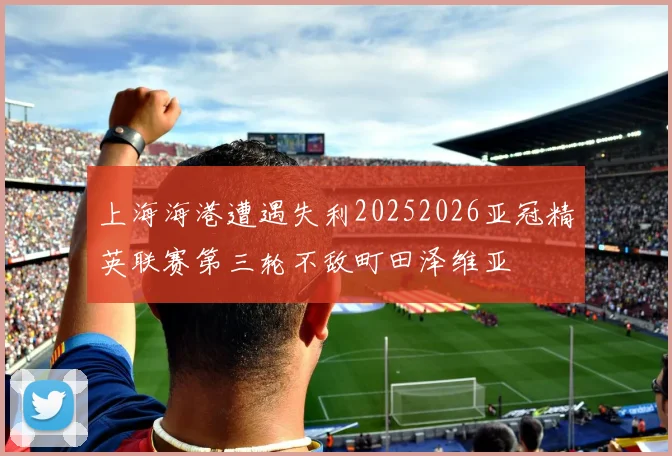上海海港遭遇失利20252026亚冠精英联赛第三轮不敌町田泽维亚