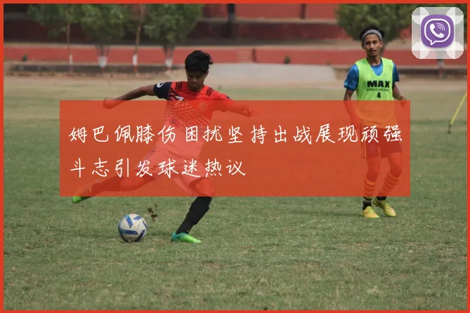 姆巴佩膝伤困扰坚持出战展现顽强斗志引发球迷热议