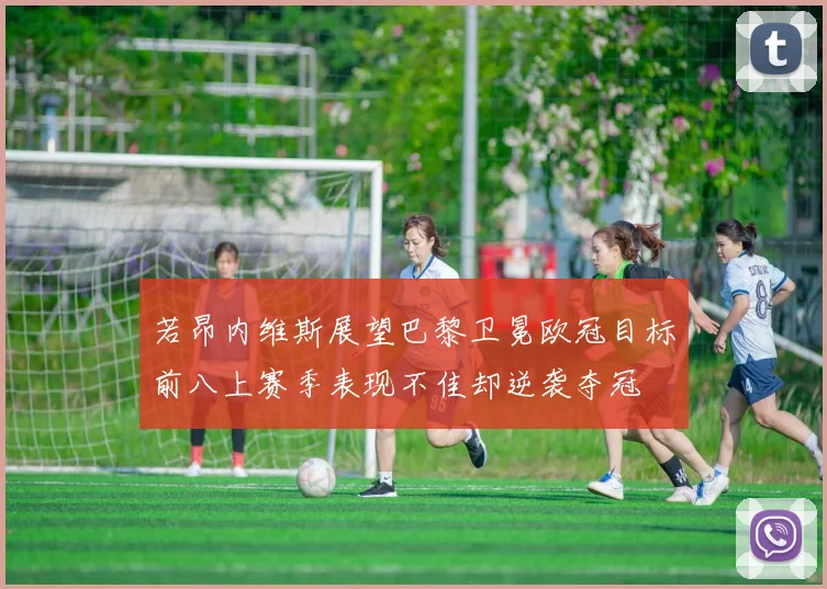 若昂内维斯展望巴黎卫冕欧冠目标前八上赛季表现不佳却逆袭夺冠