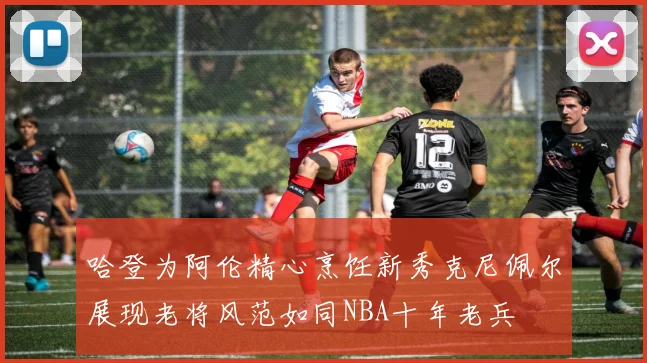 哈登为阿伦精心烹饪新秀克尼佩尔展现老将风范如同NBA十年老兵